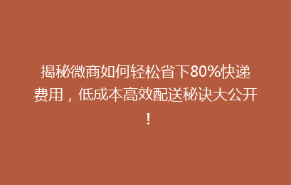 揭秘微商如何轻松省下80%快递费用，低成本高效配送秘诀大公开！