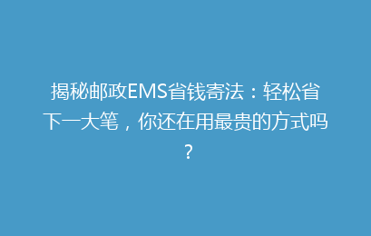 揭秘邮政EMS省钱寄法：轻松省下一大笔，你还在用最贵的方式吗？
