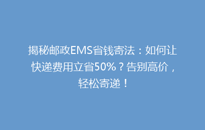 揭秘邮政EMS省钱寄法：如何让快递费用立省50%？告别高价，轻松寄递！
