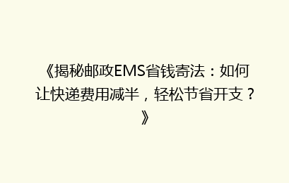 《揭秘邮政EMS省钱寄法:如何让快递费用减半,轻松节省开支?》