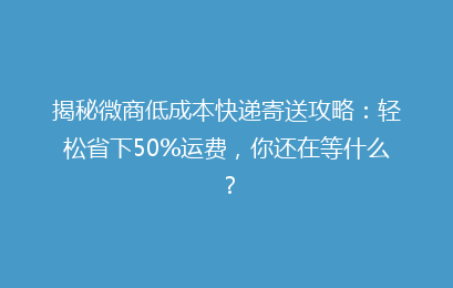揭秘微商低成本快递寄送攻略：轻松省下50%运费，你还在等什么？