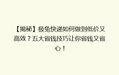 【揭秘】极兔快递如何做到低价又高效?五大省钱技巧让你省钱又省心!