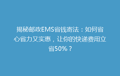 揭秘邮政EMS省钱寄法：如何省心省力又实惠，让你的快递费用立省50%？