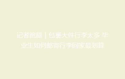记者跑腿|包裹大件行李太多 毕业生如何邮寄行李回家最划算