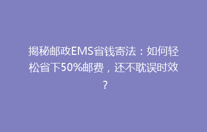 揭秘邮政EMS省钱寄法：如何轻松省下50%邮费，还不耽误时效？