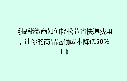 《揭秘微商如何轻松节省快递费用，让你的商品运输成本降低50%！》