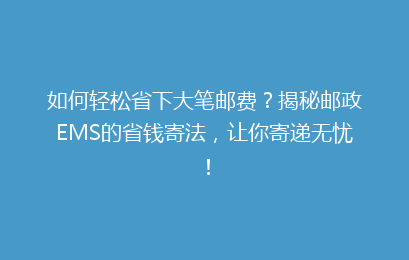 如何轻松省下大笔邮费？揭秘邮政EMS的省钱寄法，让你寄递无忧！