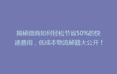 揭秘微商如何轻松节省50%的快递费用,低成本物流秘籍大公开!