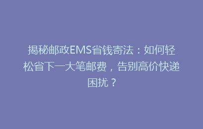 揭秘邮政EMS省钱寄法：如何轻松省下一大笔邮费，告别高价快递困扰？