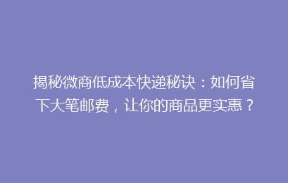 揭秘微商低成本快递秘诀：如何省下大笔邮费，让你的商品更实惠？