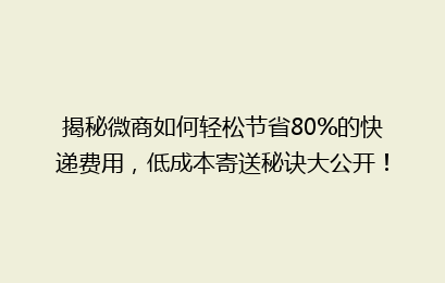 揭秘微商如何轻松节省80%的快递费用,低成本寄送秘诀大公开!