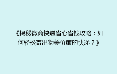 《揭秘微商快递省心省钱攻略：如何轻松寄出物美价廉的快递？》