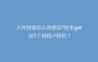 大件快递怎么寄便宜?快来get这5个省钱小妙招！
