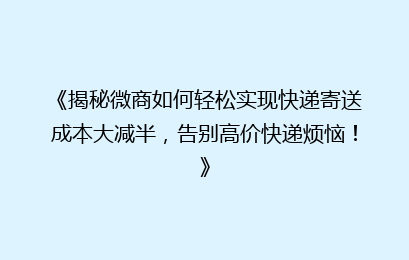 《揭秘微商如何轻松实现快递寄送成本大减半，告别高价快递烦恼！》
