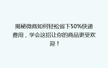 揭秘微商如何轻松省下50%快递费用,学会这招让你的商品更受欢迎!