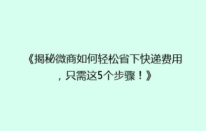 《揭秘微商如何轻松省下快递费用,只需这5个步骤!》