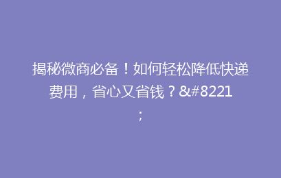 揭秘微商必备！如何轻松降低快递费用，省心又省钱？”