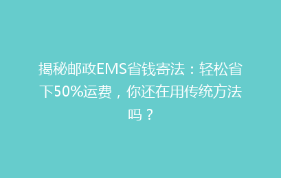 揭秘邮政EMS省钱寄法：轻松省下50%运费，你还在用传统方法吗？