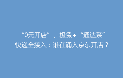 “0元开店”、极兔+“通达系”快递全接入：谁在涌入京东开店？