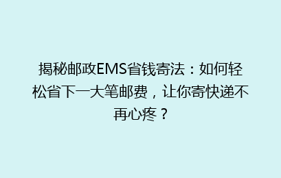 揭秘邮政EMS省钱寄法：如何轻松省下一大笔邮费，让你寄快递不再心疼？