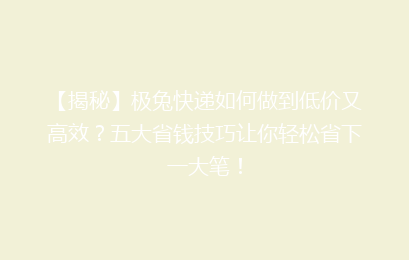 【揭秘】极兔快递如何做到低价又高效？五大省钱技巧让你轻松省下一大笔！