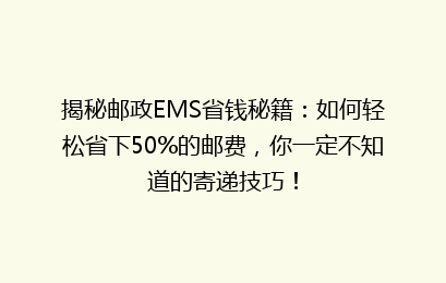 揭秘邮政EMS省钱秘籍：如何轻松省下50%的邮费，你一定不知道的寄递技巧！