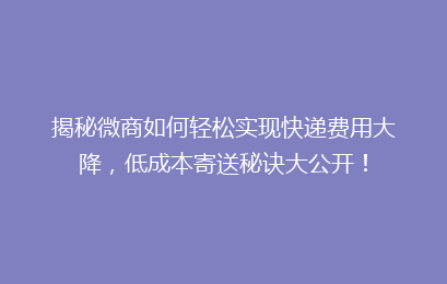 揭秘微商如何轻松实现快递费用大降，低成本寄送秘诀大公开！