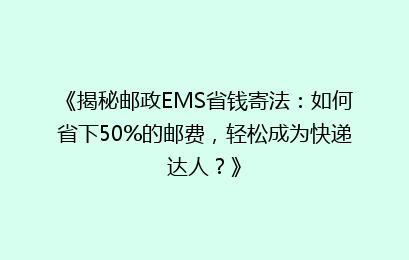 《揭秘邮政EMS省钱寄法：如何省下50%的邮费，轻松成为快递达人？》