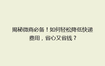揭秘微商必备！如何轻松降低快递费用，省心又省钱？
