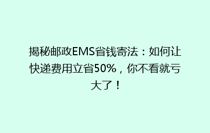 揭秘邮政EMS省钱寄法：如何让快递费用立省50%，你不看就亏大了！