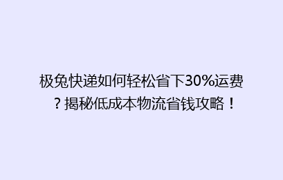 极兔快递如何轻松省下30%运费？揭秘低成本物流省钱攻略！