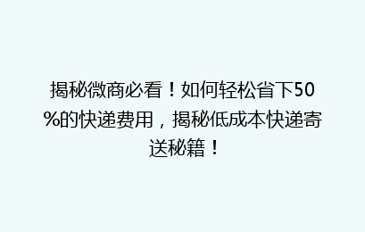 揭秘微商必看！如何轻松省下50%的快递费用，揭秘低成本快递寄送秘籍！
