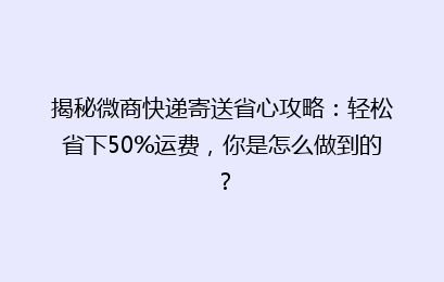 揭秘微商快递寄送省心攻略：轻松省下50%运费，你是怎么做到的？