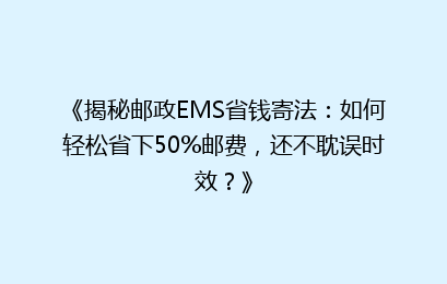《揭秘邮政EMS省钱寄法：如何轻松省下50%邮费，还不耽误时效？》