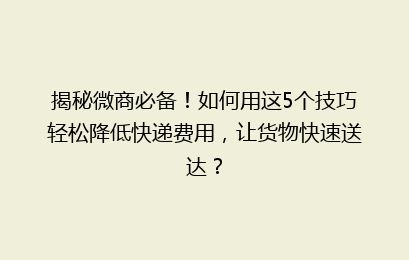 揭秘微商必备！如何用这5个技巧轻松降低快递费用，让货物快速送达？