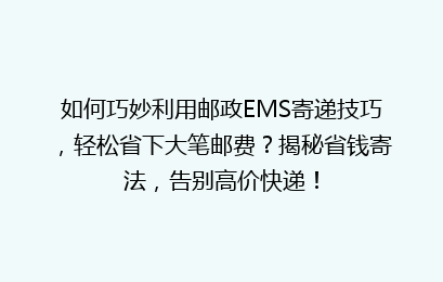 如何巧妙利用邮政EMS寄递技巧，轻松省下大笔邮费？揭秘省钱寄法，告别高价快递！