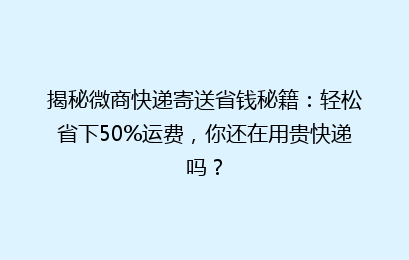 揭秘微商快递寄送省钱秘籍：轻松省下50%运费，你还在用贵快递吗？