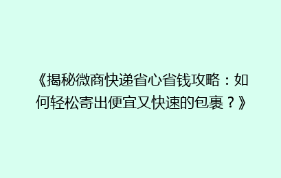 《揭秘微商快递省心省钱攻略：如何轻松寄出便宜又快速的包裹？》