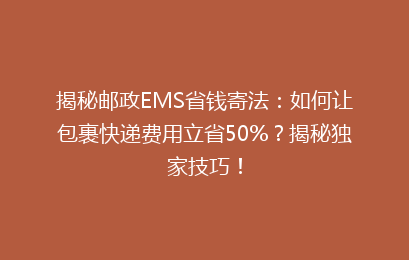 揭秘邮政EMS省钱寄法：如何让包裹快递费用立省50%？揭秘独家技巧！