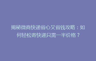 揭秘微商快递省心又省钱攻略：如何轻松寄快递只需一半价格？
