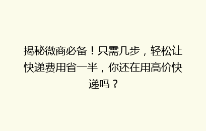 揭秘微商必备!只需几步,轻松让快递费用省一半,你还在用高价快递吗?