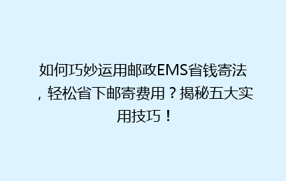 如何巧妙运用邮政EMS省钱寄法，轻松省下邮寄费用？揭秘五大实用技巧！