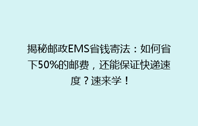 揭秘邮政EMS省钱寄法：如何省下50%的邮费，还能保证快递速度？速来学！