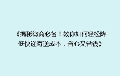 《揭秘微商必备！教你如何轻松降低快递寄送成本，省心又省钱》