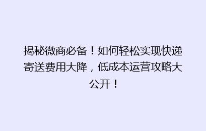 揭秘微商必备！如何轻松实现快递寄送费用大降，低成本运营攻略大公开！