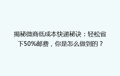 揭秘微商低成本快递秘诀：轻松省下50%邮费，你是怎么做到的？