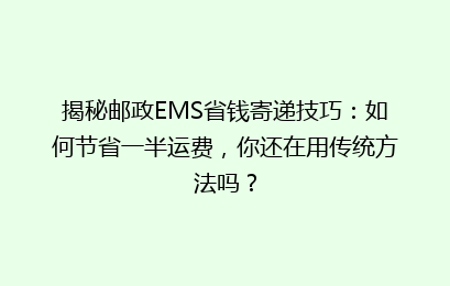 揭秘邮政EMS省钱寄递技巧:如何节省一半运费,你还在用传统方法吗?