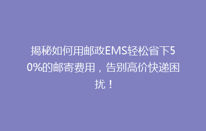 揭秘如何用邮政EMS轻松省下50%的邮寄费用，告别高价快递困扰！