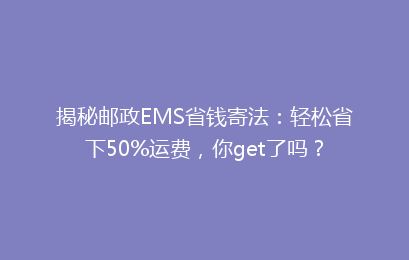 揭秘邮政EMS省钱寄法：轻松省下50%运费，你get了吗？