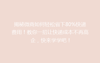 揭秘微商如何轻松省下80%快递费用！教你一招让快递成本不再高企，快来学学吧！